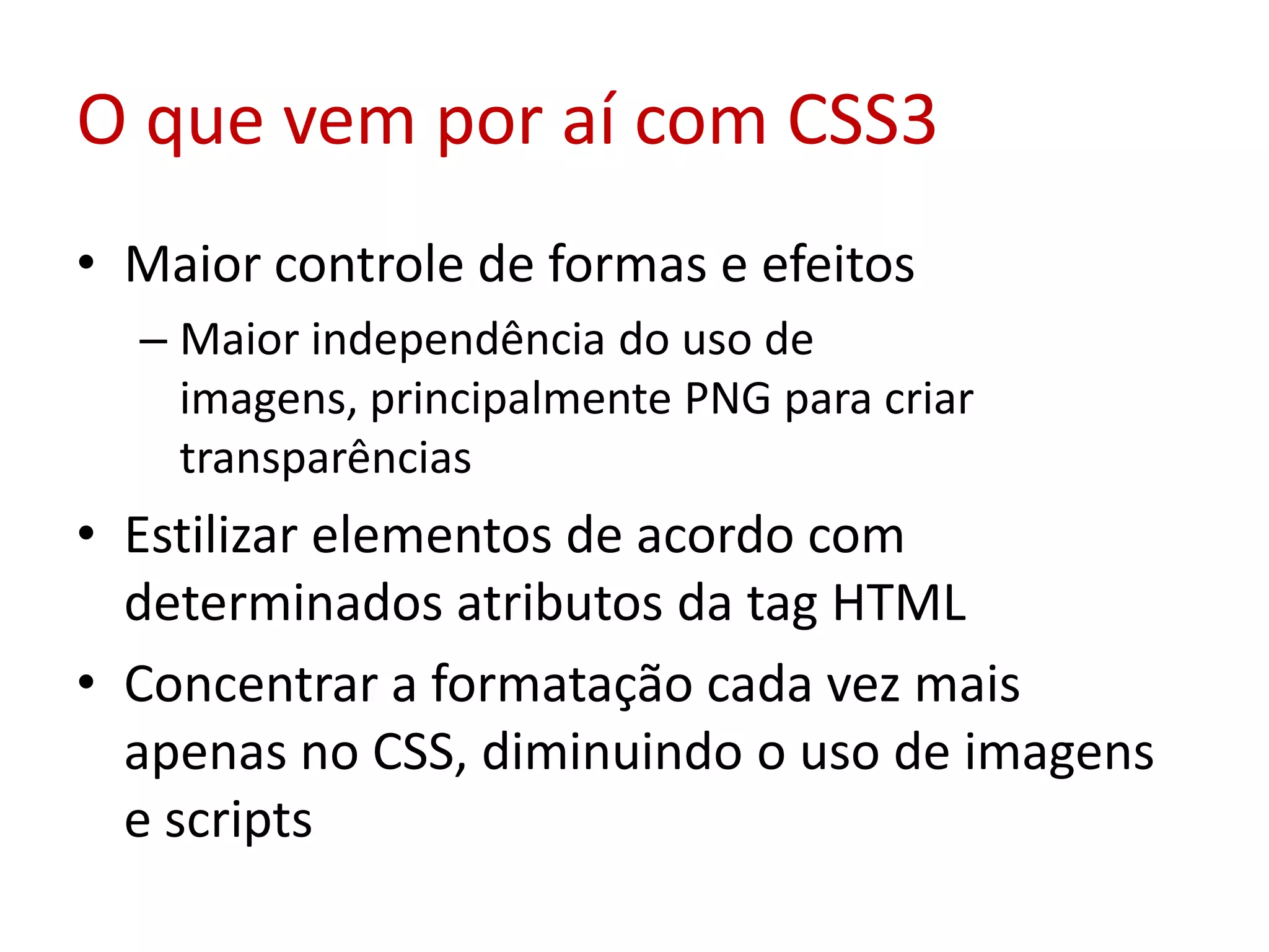 O que vem por aí com CSS3Maior controle de formas e efeitosMaior independência do uso de imagens, principalmente PNG para criar transparênciasEstilizar elementos de acordo com determinados atributos da tag HTMLConcentrar a formatação cada vez mais apenas no CSS, diminuindo o uso de imagens e scripts