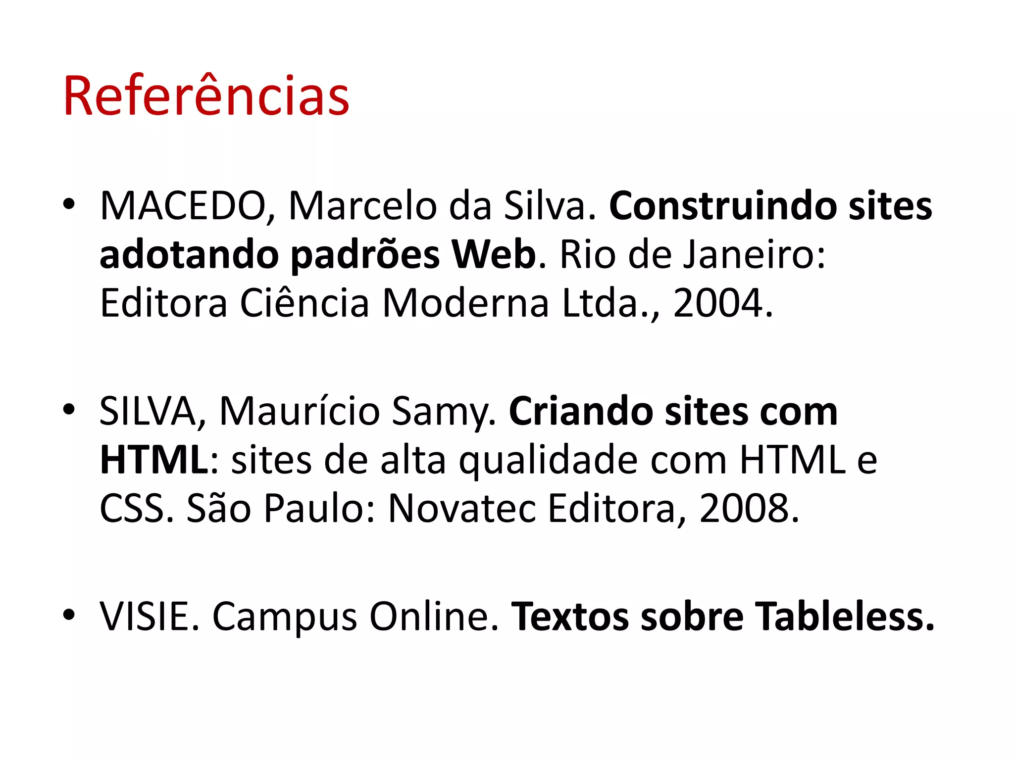ReferênciasMACEDO, Marcelo da Silva. Construindo sites adotando padrões Web. Rio de Janeiro: Editora Ciência Moderna Ltda., 2004. SILVA, Maurício Samy. Criando sites com HTML: sites de alta qualidade com HTML e CSS. São Paulo: Novatec Editora, 2008.VISIE. Campus Online. Textos sobre Tableless.