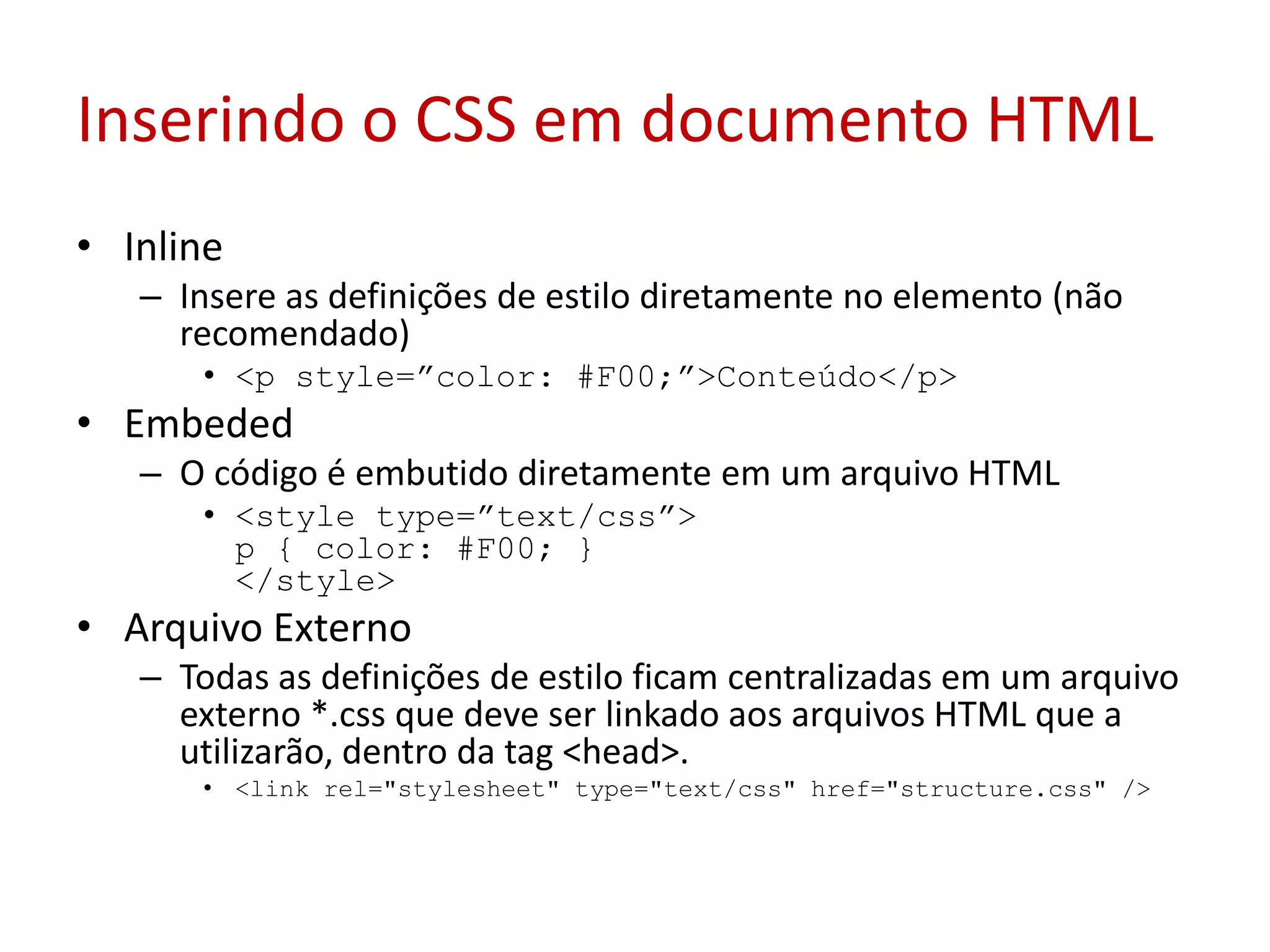 Inserindo o CSS em documento HTMLInlineInsere as definições de estilo diretamente no elemento (não recomendado) <p style=”color: #F00;”>Conteúdo</p> EmbededO código é embutido diretamente em um arquivo HTML <style type=”text/css”> p { color: #F00; } </style> Arquivo ExternoTodas as definições de estilo ficam centralizadas em um arquivo externo *.css que deve ser linkado aos arquivos HTML que a utilizarão, dentro da tag <head>. <link rel="stylesheet" type="text/css" href="structure.css" /> 