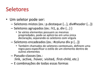 SeletoresUm seletor pode ser:Seletores mistos (ex.: p.destaque {...}, div#header {...})Seletores agrupados (ex.: h1, p, div {...} )Se vários elementos possuem as mesmas propriedades, pode-se aplicá-las em uma única declaração, separando os seletores com vírgulaSeletores encadeados (ex.: #coluna div p {...})Também chamados de seletores contextuais, definem uma regra para especificar o estilo de um elemento dentro de outros elementosPseudo-classes (ex.: :link, :active, :hover, :visited, :first-child, etc.)E combinações de todas essas formas
