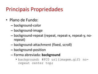 Principais PropriedadesPlano de Fundo:background-colorbackground-imagebackground-repeat (repeat, repeat-x, repeat-y, no-repeat) background-attachment (fixed, scroll)background-positionForma abreviada: backgroundbackground: #FC0 url(imagem.gif) no-repeat center top; 	