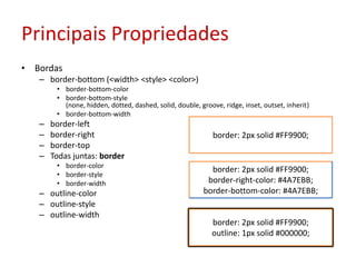 Principais PropriedadesBordasborder-bottom (<width> <style> <color>)border-bottom-colorborder-bottom-style (none, hidden, dotted, dashed, solid, double, groove, ridge, inset, outset, inherit)border-bottom-widthborder-leftborder-rightborder-topTodas juntas: borderborder-colorborder-styleborder-widthoutline-coloroutline-styleoutline-widthborder: 2px solid #FF9900;border: 2px solid #FF9900;border-right-color: #4A7EBB;border-bottom-color: #4A7EBB;border: 2px solid #FF9900;outline: 1px solid #000000;