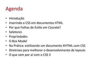 AgendaIntroduçãoInserindo o CSS em documentos HTMLPor que Folhas de Estilo em Cascata?SeletoresPropriedadesO Box ModelNa Prática: estilizando um documento XHTML com CSSDiretrizes para melhorar o desenvolvimento de layoutsO que vem por aí com o CSS 3