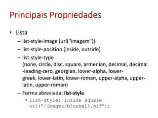 Principais PropriedadesListalist-style-image (url(“imagem"))list-style-position (inside, outside)list-style-type (none, circle, disc, square, armenian, decimal, decimal-leading-zero, georgian, lower-alpha, lower-greek, lower-latin, lower-roman, upper-alpha, upper-latin, upper-roman)Forma abreviada: list-stylelist-style: insidesquare url("/images/blueball.gif");