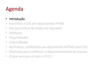 AgendaIntroduçãoInserindo o CSS em documentos HTMLPor que Folhas de Estilo em Cascata?SeletoresPropriedadesO Box ModelNa Prática: estilizando um documento XHTML com CSSDiretrizes para melhorar o desenvolvimento de layoutsO que vem por aí com o CSS 3