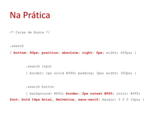 Na Prática/* Caixa de Busca */.search{ bottom: 80px; position: absolute; right: 0px; width: 400px; }	.search input	{ border: 1px solid #999; padding: 3px; width: 300px; }	.search button	{ background: #F60; border: 2px outset #F60; color: #FFF; font: bold 14px Arial, Helvetica, sans-serif; margin: 0 0 0 10px; }