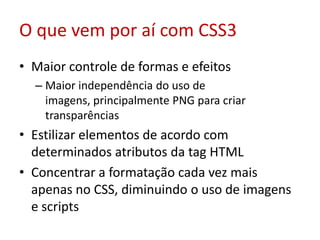 O que vem por aí com CSS3Maior controle de formas e efeitosMaior independência do uso de imagens, principalmente PNG para criar transparênciasEstilizar elementos de acordo com determinados atributos da tag HTMLConcentrar a formatação cada vez mais apenas no CSS, diminuindo o uso de imagens e scripts