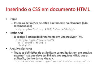 Inserindo o CSS em documento HTMLInlineInsere as definições de estilo diretamente no elemento (não recomendado) <p style=”color: #F00;”>Conteúdo</p> EmbededO código é embutido diretamente em um arquivo HTML <style type=”text/css”> p { color: #F00; } </style> Arquivo ExternoTodas as definições de estilo ficam centralizadas em um arquivo externo *.css que deve ser linkado aos arquivos HTML que a utilizarão, dentro da tag <head>. <link rel="stylesheet" type="text/css" href="structure.css" /> 