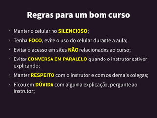 Regrasparaumbomcurso
• Manter o celular no SILENCIOSO;
•
Tenha FOCO, evite o uso do celular durante a aula;
•
Evitar o acesso em sites NÃO relacionados ao curso;
• Evitar CONVERSA EM PARALELO quando o instrutor estiver
explicando;
• Manter RESPEITO com o instrutor e com os demais colegas;
• Ficou em DÚVIDA com alguma explicação, pergunte ao
instrutor;
 