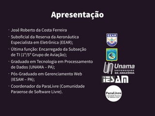 Apresentação
•
José Roberto da Costa Ferreira
•
Suboficial da Reserva da Aeronáutica
Especialista em Eletrônica (EEAR);
•
Última função: Encarregado da Subseção
de TI (1º/5º Grupo de Aviação);
•
Graduado em Tecnologia em Processamento
de Dados (UNAMA – PA);
•
Pós-Graduado em Gerenciamento Web
(IESAM – PA);
•
Coordenador da ParaLivre (Comunidade
Paraense de Software Livre).
 