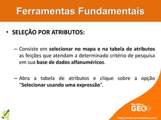 Ferramentas Fundamentais
• SELEÇÃO POR ATRIBUTOS:
– Consiste em selecionar no mapa e na tabela de atributos
as feições que atendam a determinado critério de pesquisa
em sua base de dados alfanuméricos.
– Abra a tabela de atributos e clique sobre a opção
“Selecionar usando uma expressão”.
http://andersonmedeiros.com/
 