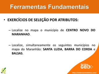 Ferramentas Fundamentais
• EXERCÍCIOS DE SELEÇÃO POR ATRIBUTOS:
– Localize no mapa o município de CENTRO NOVO DO
MARANHAO.
– Localize, simultaneamente os seguintes municípios no
mapa do Maranhão: SANTA LUZIA, BARRA DO CORDA e
BALSAS.
http://andersonmedeiros.com/
 