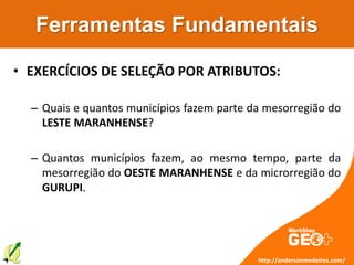 Ferramentas Fundamentais
• EXERCÍCIOS DE SELEÇÃO POR ATRIBUTOS:
– Quais e quantos municípios fazem parte da mesorregião do
LESTE MARANHENSE?
– Quantos municípios fazem, ao mesmo tempo, parte da
mesorregião do OESTE MARANHENSE e da microrregião do
GURUPI.
http://andersonmedeiros.com/
 