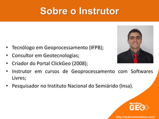Sobre o Instrutor
http://andersonmedeiros.com/
• Tecnólogo em Geoprocessamento (IFPB);
• Consultor em Geotecnologias;
• Criador do Portal ClickGeo (2008);
• Instrutor em cursos de Geoprocessamento com Softwares
Livres;
• Pesquisador no Instituto Nacional do Semiárido (Insa).
 
