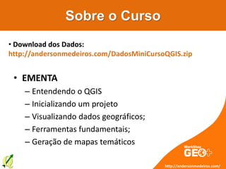 Sobre o Curso
• EMENTA
– Entendendo o QGIS
– Inicializando um projeto
– Visualizando dados geográficos;
– Ferramentas fundamentais;
– Geração de mapas temáticos
http://andersonmedeiros.com/
• Download dos Dados:
http://andersonmedeiros.com/DadosMiniCursoQGIS.zip
 