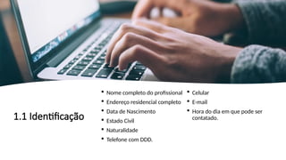 1.1 Identificação
 Nome completo do profissional
 Endereço residencial completo
 Data de Nascimento
 Estado Civil
 Naturalidade
 Telefone com DDD.
 Celular
 E-mail
 Hora do dia em que pode ser
contatado.
 