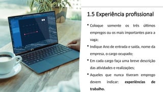 1.5 Experiência profissional
 Coloque somente os três últimos
empregos ou os mais importantes para a
vaga;
 Indique Ano de entrada e saída, nome da
empresa, o cargo ocupado;
 Em cada cargo faça uma breve descrição
das atividades e realizações;
 Aqueles que nunca tiveram emprego
devem indicar: experiências de
trabalho.
 
