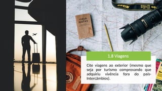 1.8 Viagens
Cite viagens ao exterior (mesmo que
seja por turismo comprovando que
adquiriu vivência fora do país-
Intercâmbios).
 