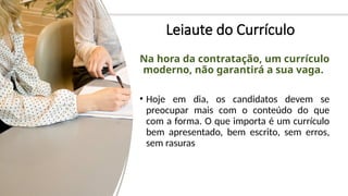 Leiaute do Currículo
Na hora da contratação, um currículo
moderno, não garantirá a sua vaga.
• Hoje em dia, os candidatos devem se
preocupar mais com o conteúdo do que
com a forma. O que importa é um currículo
bem apresentado, bem escrito, sem erros,
sem rasuras
 
