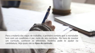 Para a maioria das vagas de trabalho, o primeiro contato que o recrutador
tem com um candidato é por meio de seu currículo. Na hora de montar
um currículo, conhecer os diferentes modelos pode te ajudar na
candidatura. Veja quais são os tipos de currículo.
 