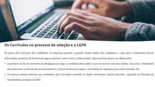 Os Currículos no processo de seleção e a LGPD
De posse dos currículos dos candidatos, as empresas passam a guardar muitos dados dos candidatos e, para que o tratamento dessas
informações aconteça da forma mais segura possível, como assim é determinado, alguns pontos devem ser observados.
• O primeiro se dá no momento da divulgação da vaga, o candidato deve saber o que irá ocorrer com seus dados, tais como: a finalidade
do tratamento, o período de armazenamento, a forma de descarte seguro, as medidas de segurança que serão tomadas, etc.
• A empresa deverá informar aos candidatos que concedam somente os dados necessários àquele processo seguindo ao Princípio da
Necessidade, previsto na LGPD.
 