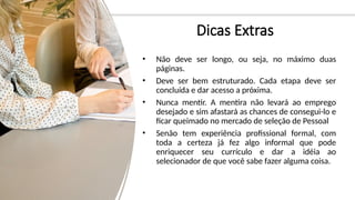 Dicas Extras
• Não deve ser longo, ou seja, no máximo duas
páginas.
• Deve ser bem estruturado. Cada etapa deve ser
concluída e dar acesso a próxima.
• Nunca mentir. A mentira não levará ao emprego
desejado e sim afastará as chances de consegui-lo e
ficar queimado no mercado de seleção de Pessoal
• Senão tem experiência profissional formal, com
toda a certeza já fez algo informal que pode
enriquecer seu currículo e dar a idéia ao
selecionador de que você sabe fazer alguma coisa.
 