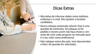 Dicas Extras
• Não deixe de informar dados como telefone,
endereço e e-mail. Eles ajudam a localizar
candidatos.
• Nunca coloque pretensão salarial. Esta é uma
questão da entrevista. Só coloque se for
pedido e mesmo assim não faça chutes e sim
antes de mais nada pesquise no mercado qual
é o seu valor como profissional.
• Não coloque nome dos pais, nem documentos
e foto ( Só quando for solicitado).
 