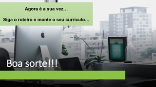 Boa sorte!!!
Agora é a sua vez…
Siga o roteiro e monte o seu currículo…
 