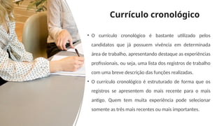 Currículo cronológico
• O currículo cronológico é bastante utilizado pelos
candidatos que já possuem vivência em determinada
área de trabalho, apresentando destaque as experiências
profissionais, ou seja, uma lista dos registros de trabalho
com uma breve descrição das funções realizadas.
• O currículo cronológico é estruturado de forma que os
registros se apresentem do mais recente para o mais
antigo. Quem tem muita experiência pode selecionar
somente as três mais recentes ou mais importantes.
 