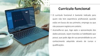 Currículo funcional
• O currículo funcional é bastante indicado para
quem não tem experiência profissional, quando
estão em busca do seu primeiro, emprego ou que
não possuem registro em carteira.
• Aconselha-se que, logo após a apresentação dos
dados pessoais, sejam inseridas as habilidades que
possui, que pode algo de sua personalidade ou um
conhecimento adquirido através de cursos e
qualificações.
 
