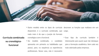 Currículo combinado
ou cronológico-
funcional
• Outro modelo entre os tipos de currículo
disponíveis é o currículo combinado, que
nada mais é do que a junção do formato
cronológico com o funcional.
• No modelo combinado, o candidato
apresenta em primeiro as habilidades que
possui, para, na sequência as experiências
profissionais. Nesse caso, não é necessário
descrever as funções que realizava em um
cargo.
• Esse tipo de currículo também é
interessante para quem quer dar destaque
para a formação acadêmica, item cada vez
mais valorizado pelas empresas.
 