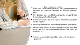Dicas para fazer um currículo
 O Currículo é uma das ferramentas mais importantes para
conseguir um emprego, não pode ser feito de qualquer
jeito;
 Deve destacar suas habilidades, conquistas e experiências
de maneira agradável e elegante;
 Recomenda-se uma ou duas páginas no máximo, deve ser
breve e objetivo;
 Revise-o para não haver erros de português ou gramaticais;
 Há uma pilha de currículos na frente do entrevistador. Não
dá para ler tudo. Quanto mais objetivo você for, maior as
suas chances.
 E lembre-se: quem contrata, não é uma empresa, é uma
pessoa!!!
 