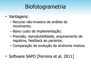 Biofotogrametria
• Vantagens:
  – Recurso não-invasivo de análise do
    movimento;
  – Baixo custo de implementação;
  – Precisão, reprodutibilidade, arquivamento de
    registros, feedback ao paciente;
  – Comparação de evolução da síndrome motora.


• Software SAPO [Ferreira et al. 2011]
 