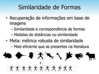 Similaridade de Formas
• Recuperação de informações em base de
  imagens
  – Similaridade e correspondência de formas
  – Medidas de distâncias ou similaridade
• Meta: métrica robusta de similaridade
  – Mais eficiente que as presentes na literatura
 