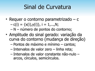 Sinal de Curvatura
• Requer o contorno parametrizado – c
  – c(i) = {x(i),y(i)}, i = 1,...,N;
  – N – número de pontos do contorno;
• Amplitude do sinal gerado: variação da
  curva do contorno (mudança de direção)
  – Pontos de máximo e mínimo – cantos;
  – Intervalos de valor zero – linha reta;
  – Intervalos de valor constante não-nulo –
    arcos, círculos, semicírculos.
 