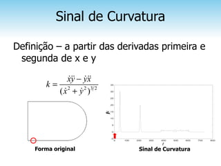 Sinal de Curvatura

Definição – a partir das derivadas primeira e
 segunda de x e y

              xy − yx
              &&& &&&
        k= 2                   35


          ( x + y 2 )3 2
            &     &            30


                               25


                               20


                               15
                           k
                           (
                           )
                           t

                               10


                               5


                               0


                               -5
                                    0   100   200   300   400   500   600   700   800
                                                          t
     Forma original                            Sinal de Curvatura
 