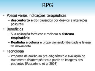 RPG
• Possui várias indicações terapêuticas
  – desconforto e dor causados por desvios e alterações
    posturais
• Benefícios
  – Sua aplicação fortalece e melhora o sistema
    respiratório
  – Realinha a coluna e proporcionando liberdade e leveza
    de movimento
• Tecnologia
  – Proposta de auxílio ao pré-diagnóstico e avaliação do
    tratamento fisioterapêutico a partir de imagens dos
    pacientes [Passarinho et al 2006]
 