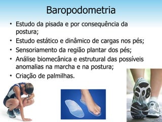 Baropodometria
• Estudo da pisada e por consequência da
  postura;
• Estudo estático e dinâmico de cargas nos pés;
• Sensoriamento da região plantar dos pés;
• Análise biomecânica e estrutural das possíveis
  anomalias na marcha e na postura;
• Criação de palmilhas.
 