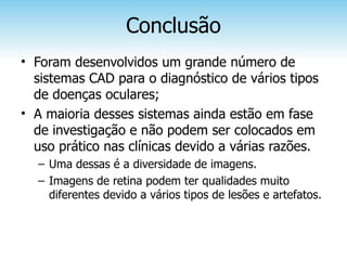 Conclusão
• Foram desenvolvidos um grande número de
  sistemas CAD para o diagnóstico de vários tipos
  de doenças oculares;
• A maioria desses sistemas ainda estão em fase
  de investigação e não podem ser colocados em
  uso prático nas clínicas devido a várias razões.
  – Uma dessas é a diversidade de imagens.
  – Imagens de retina podem ter qualidades muito
    diferentes devido a vários tipos de lesões e artefatos.
 