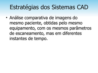 Estratégias dos Sistemas CAD
• Análise comparativa de imagens do
  mesmo paciente, obtidas pelo mesmo
  equipamento, com os mesmos parâmetros
  de escaneamento, mas em diferentes
  instantes de tempo.
 