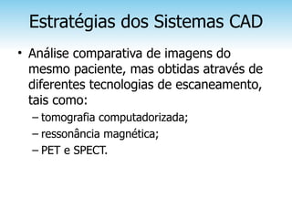Estratégias dos Sistemas CAD
• Análise comparativa de imagens do
  mesmo paciente, mas obtidas através de
  diferentes tecnologias de escaneamento,
  tais como:
  – tomografia computadorizada;
  – ressonância magnética;
  – PET e SPECT.
 