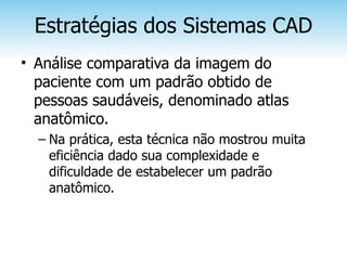 Estratégias dos Sistemas CAD
• Análise comparativa da imagem do
  paciente com um padrão obtido de
  pessoas saudáveis, denominado atlas
  anatômico.
  – Na prática, esta técnica não mostrou muita
    eficiência dado sua complexidade e
    dificuldade de estabelecer um padrão
    anatômico.
 