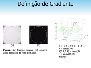Definição de Gradiente




      (a)                      (b)         s = [1 2 1; 0 0 0; -1 -2 -1];
                                           A = zeros(10);
Figura – (a) Imagem original; (b) Imagem
                                           A(3:7,3:7) = ones(5);
após aplicação do filtro de Sobel.
                                           H = conv2(A,s);
                                           mesh(H)
 