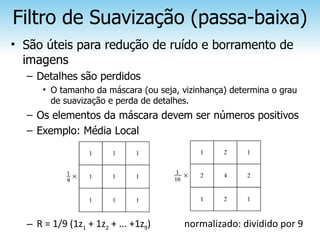 Filtro de Suavização (passa-baixa)
• São úteis para redução de ruído e borramento de
  imagens
  – Detalhes são perdidos
      • O tamanho da máscara (ou seja, vizinhança) determina o grau
        de suavização e perda de detalhes.
  – Os elementos da máscara devem ser números positivos
  – Exemplo: Média Local




  – R = 1/9 (1z1 + 1z2 + ... +1z9)     normalizado: dividido por 9
 