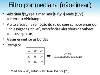 Filtro por mediana (não-linear)
• Substitua f(x,y) pela mediana [f(x’,y’)] onde (x’,y’)
  pertence a vizinhança
• Muito efetivo na remoção do ruído com componentes do
  tipo espigada (“spike”, ocorrências aleatórias de valores
  brancos e pretos)
• Preserva melhor as bordas
• Exemplo:
                 10   20   20
                                              Ordenar
                 20   15   20      (10,15,20,20,20,20,20,25,100)

                 25   20   100


   – Mediana = 20, então substitua (15) por (20)
 