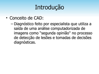 Introdução
• Conceito de CAD:
  – Diagnóstico feito por especialista que utiliza a
    saída de uma análise computadorizada de
    imagens como “segunda opinião'' no processo
    de detecção de lesões e tomadas de decisões
    diagnósticas.
 