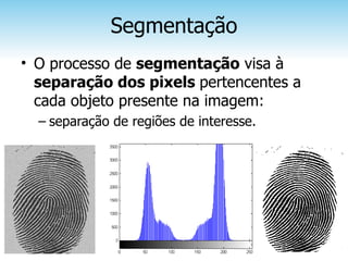 Segmentação
• O processo de segmentação visa à
  separação dos pixels pertencentes a
  cada objeto presente na imagem:
  – separação de regiões de interesse.
 