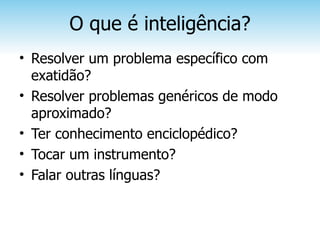 O que é inteligência?
• Resolver um problema específico com
  exatidão?
• Resolver problemas genéricos de modo
  aproximado?
• Ter conhecimento enciclopédico?
• Tocar um instrumento?
• Falar outras línguas?
 
