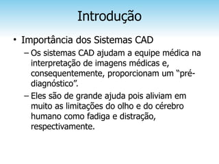 Introdução
• Importância dos Sistemas CAD
  – Os sistemas CAD ajudam a equipe médica na
    interpretação de imagens médicas e,
    consequentemente, proporcionam um “pré-
    diagnóstico”.
  – Eles são de grande ajuda pois aliviam em
    muito as limitações do olho e do cérebro
    humano como fadiga e distração,
    respectivamente.
 