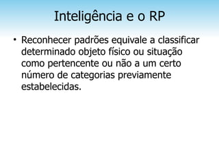 Inteligência e o RP
• Reconhecer padrões equivale a classificar
  determinado objeto físico ou situação
  como pertencente ou não a um certo
  número de categorias previamente
  estabelecidas.
 